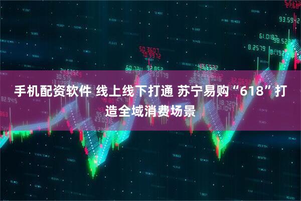 手机配资软件 线上线下打通 苏宁易购“618”打造全域消费场景