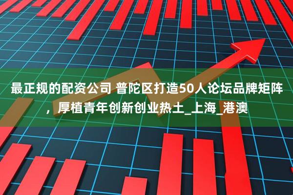 最正规的配资公司 普陀区打造50人论坛品牌矩阵，厚植青年创新创业热土_上海_港澳