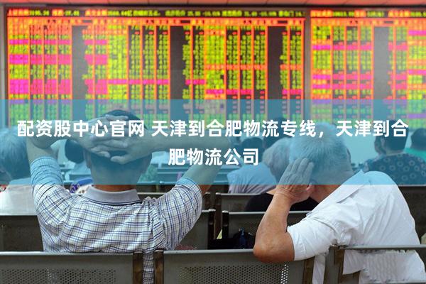 配资股中心官网 天津到合肥物流专线，天津到合肥物流公司