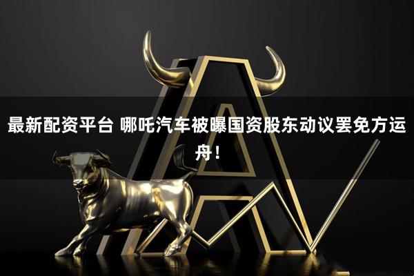 最新配资平台 哪吒汽车被曝国资股东动议罢免方运舟！