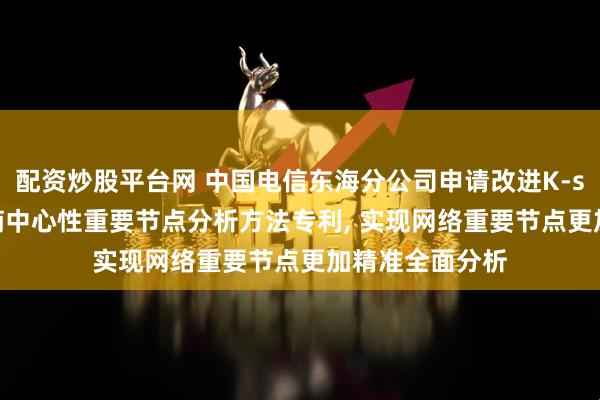 配资炒股平台网 中国电信东海分公司申请改进K-shell冯诺依曼熵中心性重要节点分析方法专利, 实现网络重要节点更加精准全面分析