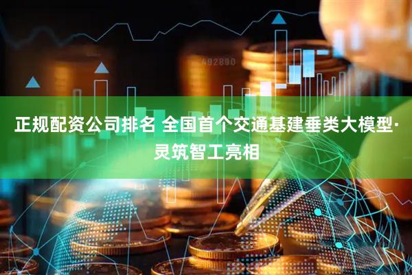 正规配资公司排名 全国首个交通基建垂类大模型·灵筑智工亮相