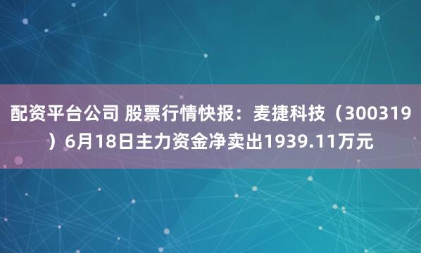 配资平台公司 股票行情快报：麦捷科技（300319）6月18日主力资金净卖出1939.11万元