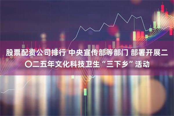 股票配资公司排行 中央宣传部等部门 部署开展二〇二五年文化科技卫生“三下乡”活动