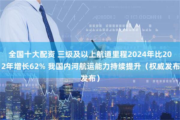 全国十大配资 三级及以上航道里程2024年比2012年增长62% 我国内河航运能力持续提升（权威发布）