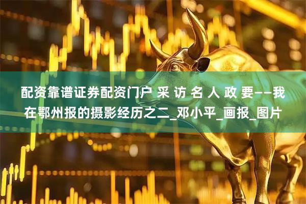 配资靠谱证券配资门户 采 访 名 人 政 要——我在鄂州报的摄影经历之二_邓小平_画报_图片