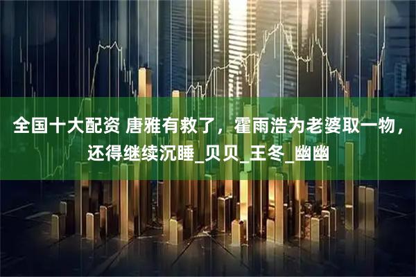 全国十大配资 唐雅有救了，霍雨浩为老婆取一物，还得继续沉睡_贝贝_王冬_幽幽